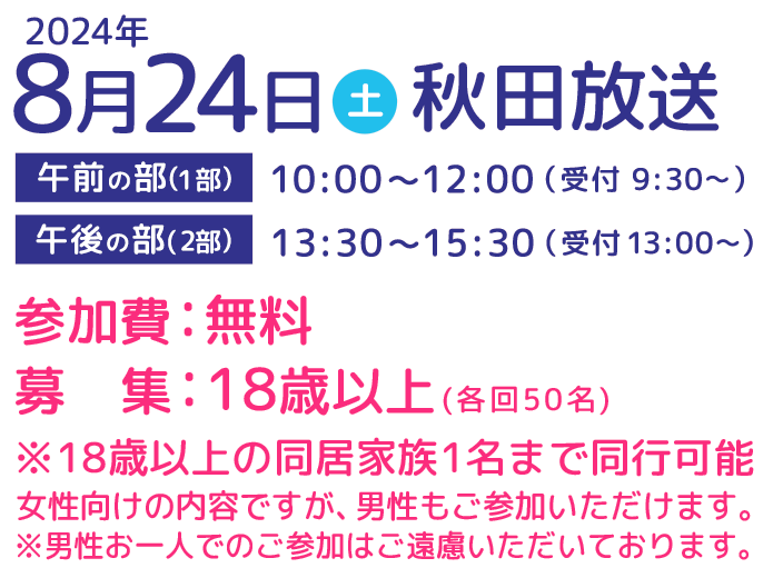 2024年8月24日(土)開催　秋田放送 参加費無料　募集：18歳以上(各回50名)※18歳以上の同居家族1名まで同行可能 女性向けの内容ですが、男性もご参加いただけます。