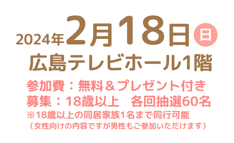 2024年2月18日(日)広島テレビホール1階　参加費：無料＆プレゼント付き　募集：18歳以上※18歳以上の同居家族1名まで同行可能(女性向けの内容ですが男性もご参加いただけます)　各抽選60名