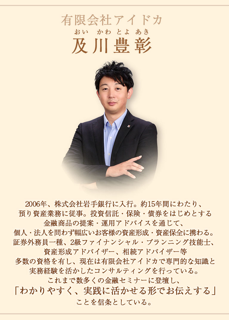 及川豊彰（おいかわとよあき）2006年、株式会社岩手銀行に入行。約15年間にわたり、預り資産業務に従事。投資信託・保険・債券をはじめとする金融商品の提案・運用アドバイスを通じて、個人・法人を問わず幅広いお客様の資産形成・資産保全に携わる。
証券外務員一種、2級ファイナンシャル・プランニング技能士、資産形成アドバイザー、相続アドバイザー等多数の資格を有し、現在は有限会社アイドカで専門的な知識と実務経験を活かしたコンサルティングを行っている。
これまで数多くの金融セミナーに登壇し、「わかりやすく、実践に活かせる形でお伝えする」ことを信条としている。