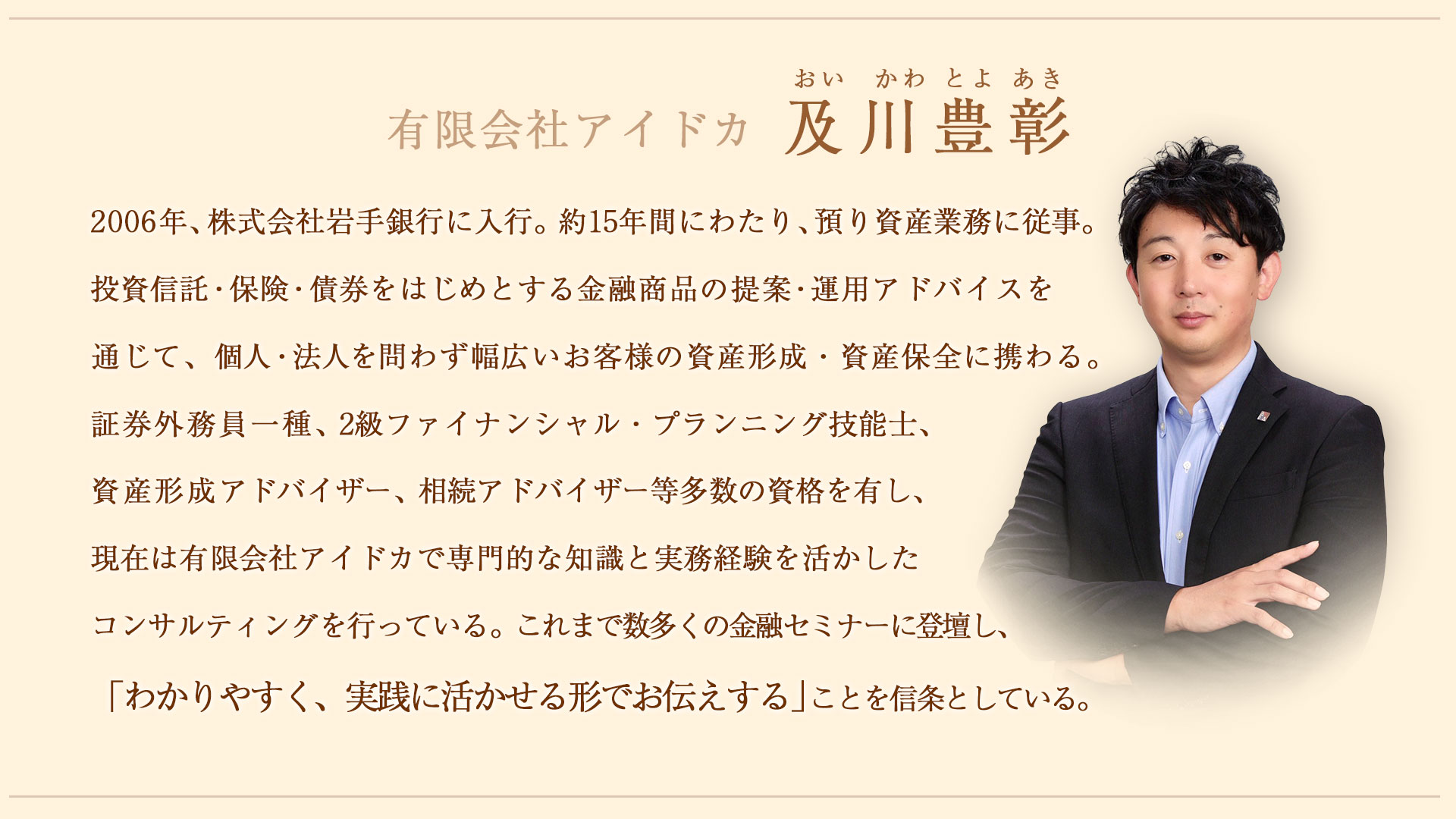 及川豊彰（おいかわとよあき）2006年、株式会社岩手銀行に入行。約15年間にわたり、預り資産業務に従事。投資信託・保険・債券をはじめとする金融商品の提案・運用アドバイスを通じて、個人・法人を問わず幅広いお客様の資産形成・資産保全に携わる。
証券外務員一種、2級ファイナンシャル・プランニング技能士、資産形成アドバイザー、相続アドバイザー等多数の資格を有し、現在は有限会社アイドカで専門的な知識と実務経験を活かしたコンサルティングを行っている。
これまで数多くの金融セミナーに登壇し、「わかりやすく、実践に活かせる形でお伝えする」ことを信条としている。